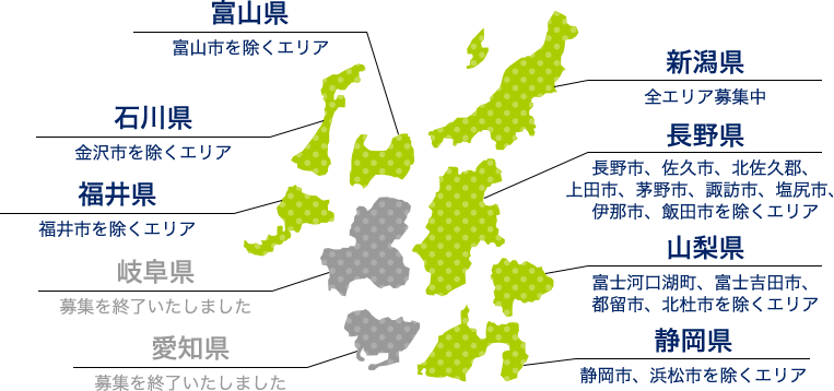 新潟県（全エリア募集中） 富山県（富山市を除くエリア） 石川県（金沢市を除くエリア） 長野県（全エリア募集中） 福井県（福井市を除くエリア） 山梨県（全エリア募集中） 岐阜県（募集を終了いたしました） 静岡県（静岡市、浜松市を除くエリア） 愛知県（募集を終了いたしました）