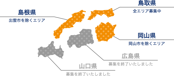 島根県（出雲市を除くエリア） 鳥取県（全エリア募集中） 岡山県（岡山市を除くエリア） 広島県（募集を終了いたしました） 山口県（募集を終了いたしました）