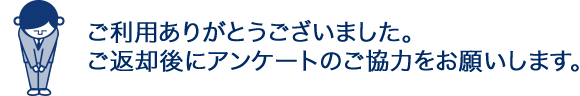 ご利用ありがとうございました。ご返却後にアンケートのご協力をお願いします。