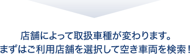 店舗によって取扱車種が変わります。まずはご利用店舗を選択して空き車両を検索！