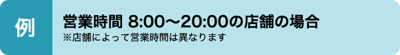 例　営業時間8：00〜20：00の店舗の場合※店舗によって営業時間は異なります