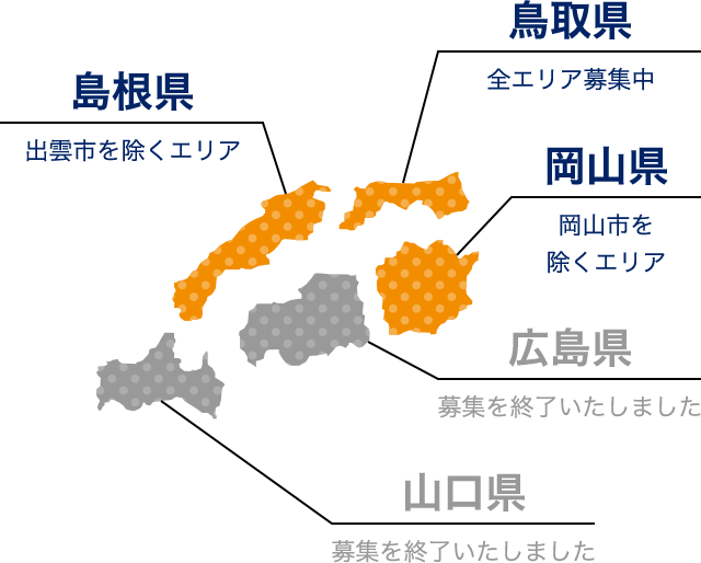 島根県（出雲市を除くエリア） 鳥取県（全エリア募集中） 岡山県（岡山市を除くエリア） 広島県（募集を終了いたしました） 山口県（募集を終了いたしました）