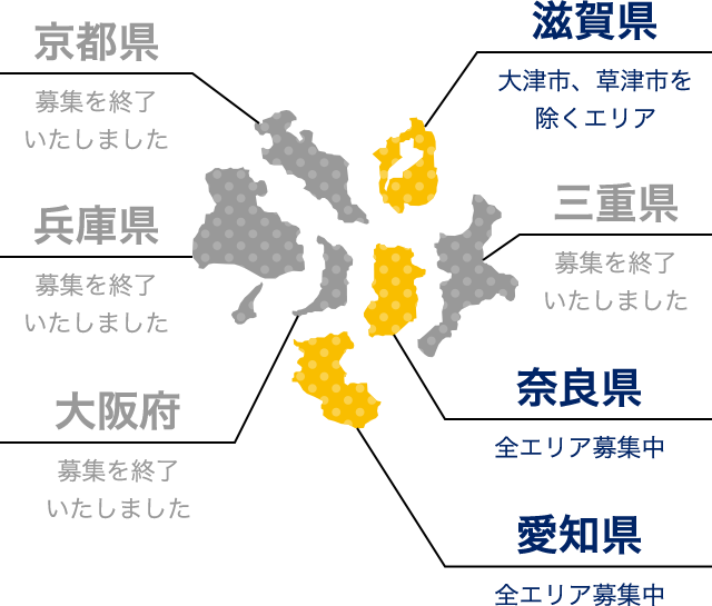京都府（募集を終了いたしました） 滋賀県（大津市、草津市を除くエリア） 兵庫県（募集を終了いたしました） 三重県（募集を終了いたしました） 大阪府（募集を終了いたしました） 奈良県（全エリア募集中） 和歌山県（全エリア募集中）