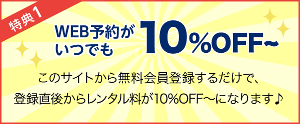 特典1 WEB予約がいつでも10％OFF〜! このサイトから無料会員登録するだけで、登録直後からレンタル料が10％OFF〜になります♪