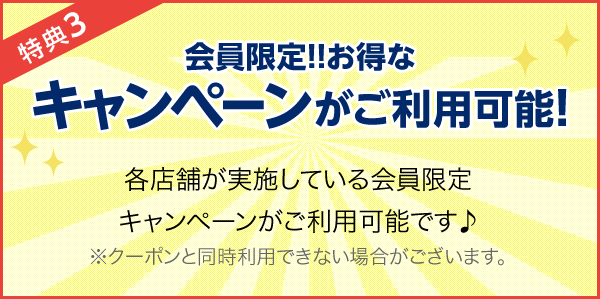 特典3 会員限定!!お得なキャンペーンがご利用可能! 各店舗が実施している会員限定キャンペーンがご利用可能です♪